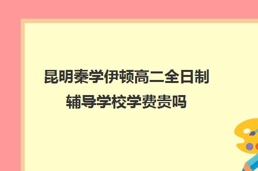 昆明秦学伊顿高二全日制辅导学校学费贵吗(昆明补课哪个机构比较好)