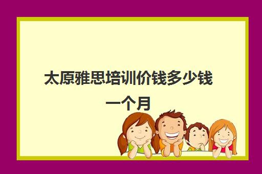 太原雅思培训价钱多少钱一个月(雅思1对1培训一般收费多少钱)