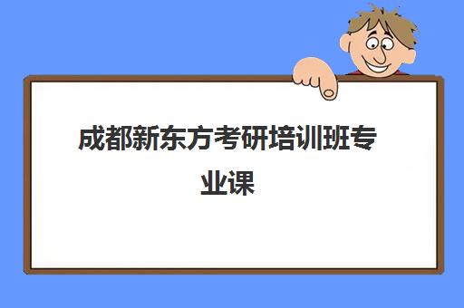 成都新东方考研培训班专业课(成都考研培训机构哪家好)