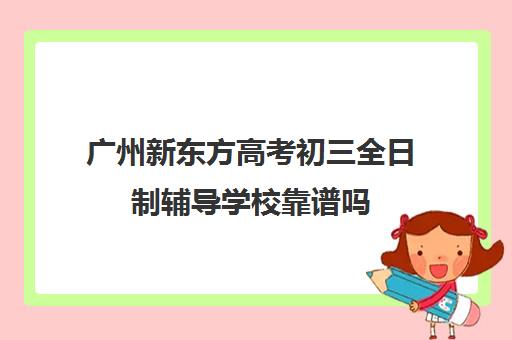 广州新东方高考初三全日制辅导学校靠谱吗(初三全日制班有效果吗)