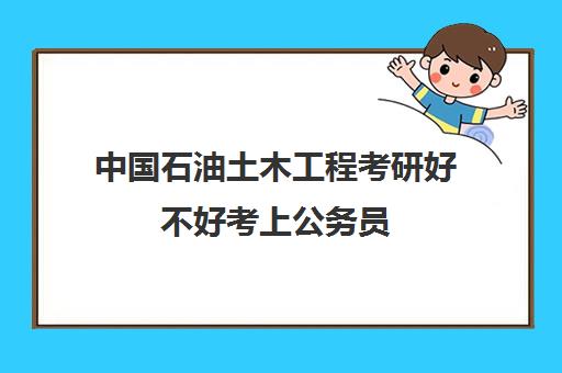 中国石油土木工程考研好不好考上公务员(大专可以考公务员吗)