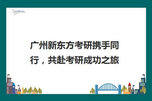 广州新东方考研携手同行，共赴考研成功之旅