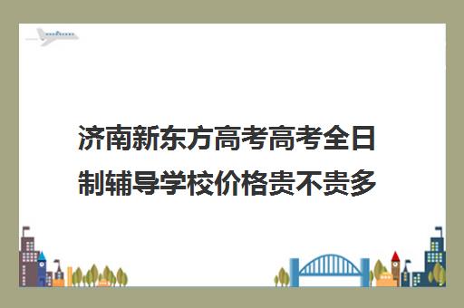 济南新东方高考高考全日制辅导学校价格贵不贵多少钱一年(济南最好的高考辅导班)