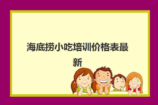 海底捞小吃培训价格表最新(小吃培训速成班)