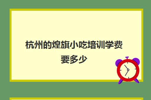 杭州的煌旗小吃培训学费要多少(温州小吃培训学校哪家好)