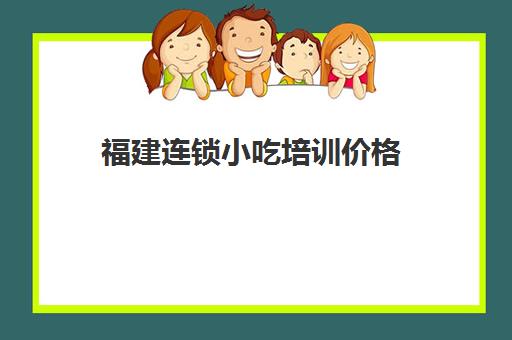 福建连锁小吃培训价格(小吃培训班学费一览表)