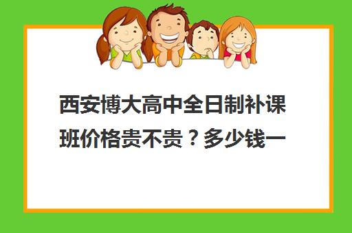 西安博大高中全日制补课班价格贵不贵？多少钱一年(西安博大教育培训学校地址在哪里)