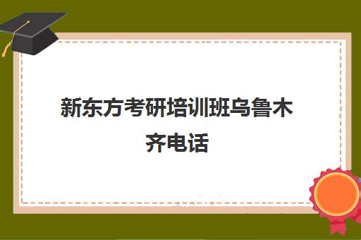 新东方考研培训班乌鲁木齐电话(武汉新东方考研培训班地址及电话)