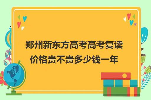 郑州新东方高考高考复读价格贵不贵多少钱一年(郑州最好的高考复读学校)