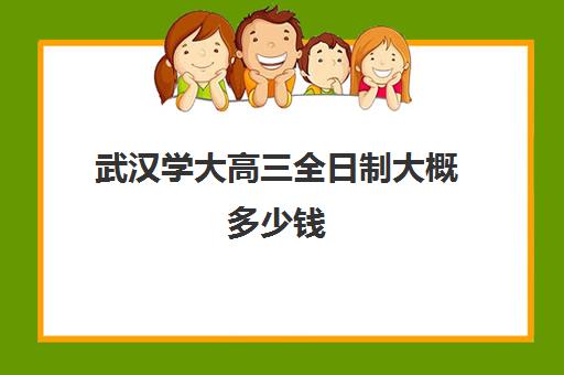 武汉学大高三全日制大概多少钱(武汉全日制本科学校)