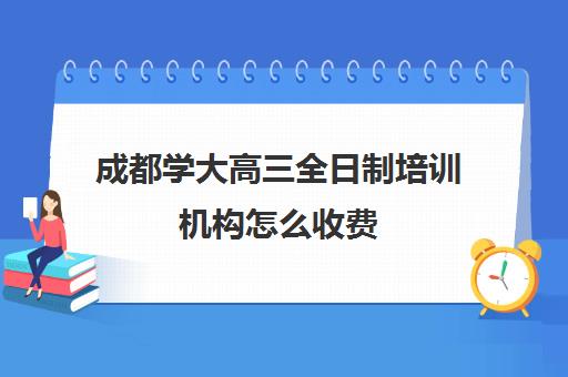 成都学大高三全日制培训机构怎么收费(成都市最好的高考培训学校)