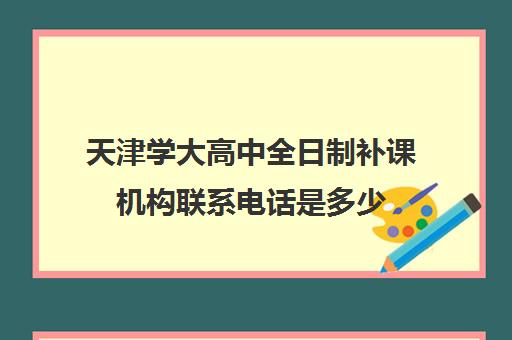 天津学大高中全日制补课机构联系电话是多少(天津最好的高中辅导机构)