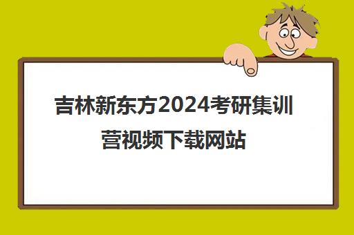 吉林新东方2024考研集训营视频下载网站(长春新东方考研培训班地址)