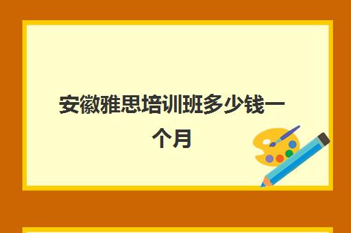 安徽雅思培训班多少钱一个月(安徽哪里可以考雅思)