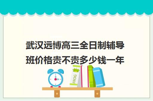 武汉远博高三全日制辅导班价格贵不贵多少钱一年(武汉高三培训机构排名前十)