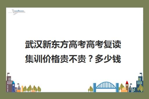 武汉新东方高考高考复读集训价格贵不贵？多少钱一年(新东方高三复读学费)