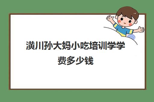 潢川孙大妈小吃培训学学费多少钱(张家口孙大妈小吃培训学校)