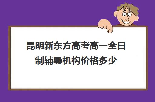 昆明新东方高考高一全日制辅导机构价格多少(昆明高考补课机构排名)