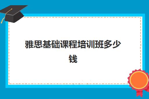 雅思基础课程培训班多少钱(雅思课程培训班一个月多少钱)