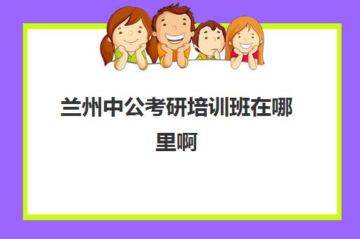 兰州中公考研培训班在哪里啊(兰州考研培训机构哪家好)