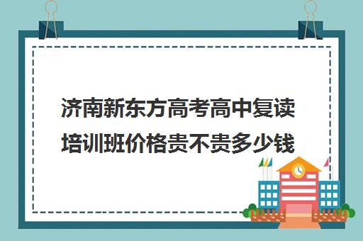 济南新东方高考高中复读培训班价格贵不贵多少钱一年(济南高中复读收费标准)