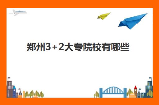 郑州3+2大专院校有哪些(河南三加二公办学校有哪些)