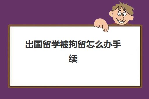 出国留学被拘留怎么办手续(被拘留了还能上大学吗)