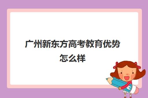 广州新东方高考教育优势怎么样(广州考生考大学容易么)