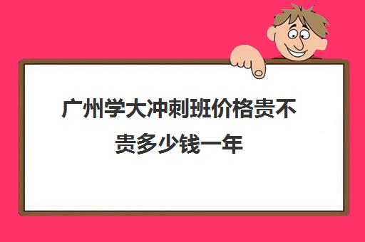 广州学大冲刺班价格贵不贵多少钱一年(广州高职高考培训班哪个好)