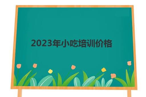 2023年小吃培训价格(2024年加盟小吃店有哪些)