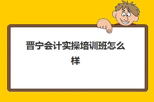 晋宁会计实操培训班怎么样(宁晋益友会计学费多少)