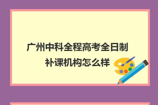 广州中科全程高考全日制补课机构怎么样(广州高考集训班)