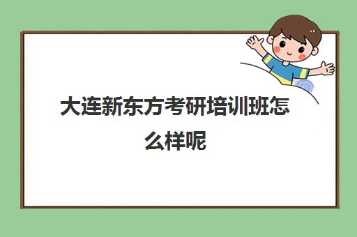 大连新东方考研培训班怎么样呢(新东方考研全程班咋样)