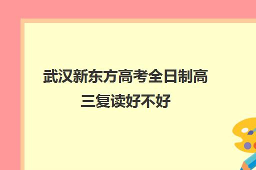 武汉新东方高考全日制高三复读好不好(新东方高考复读班价格)