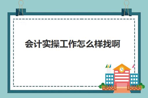 会计实操工作怎么样找啊(想从事会计工作需要从哪里开始做)