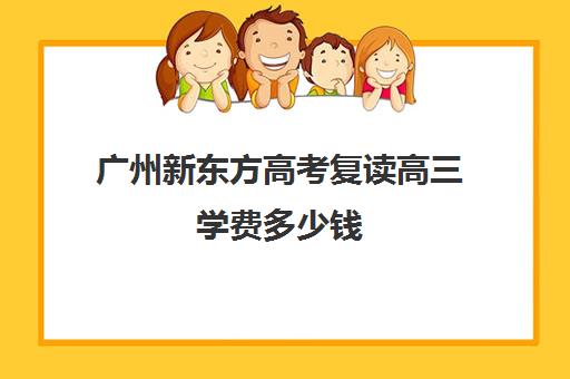 广州新东方高考复读高三学费多少钱(广州哪里可以复读高三)