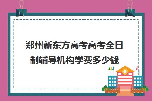 郑州新东方高考高考全日制辅导机构学费多少钱(新东方封闭班全日制)