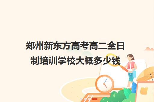 郑州新东方高考高二全日制培训学校大概多少钱(郑州市高考培训机构前十)