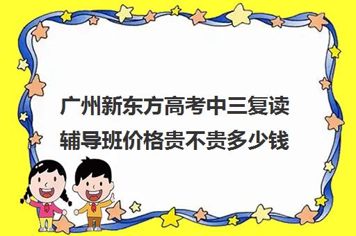 广州新东方高考中三复读辅导班价格贵不贵多少钱一年(新东方辅导班怎么样)