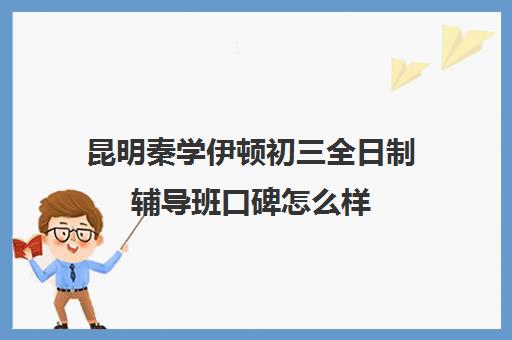 昆明秦学伊顿初三全日制辅导班口碑怎么样(云南正规补课机构排名)