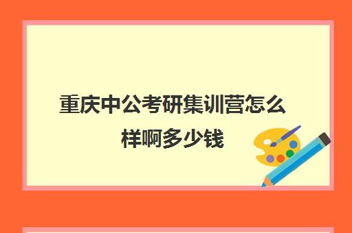 重庆中公考研集训营怎么样啊多少钱(中公考研培训收费标准)