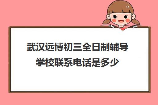 武汉远博初三全日制辅导学校联系电话是多少(武汉远博高考培训怎么样)