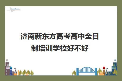 济南新东方高考高中全日制培训学校好不好(济南新东方高中辅导班怎么样)