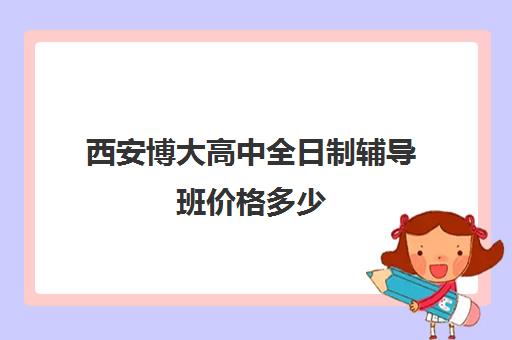 西安博大高中全日制辅导班价格多少(西安博迪学校高中)