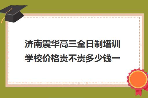 济南震华高三全日制培训学校价格贵不贵多少钱一年(济南高三复读学校有哪些)