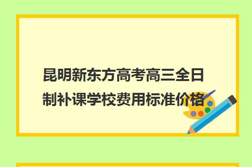 昆明新东方高考高三全日制补课学校费用标准价格表(新东方全日制高三学费)