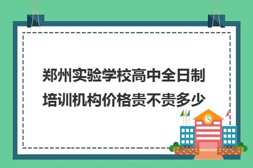 郑州实验学校高中全日制培训机构价格贵不贵多少钱一年(郑州高中培训机构排名榜)