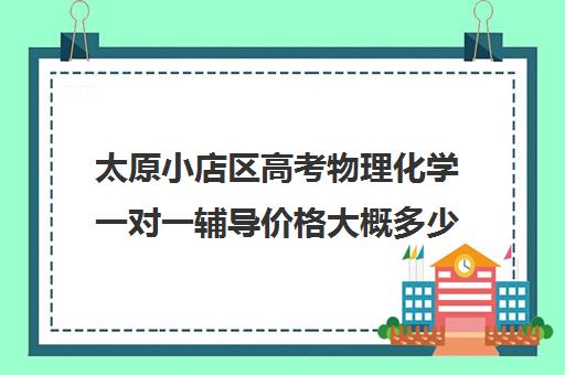 太原小店区高考物理化学一对一辅导价格大概多少钱(太原一对一补课哪个机构好)