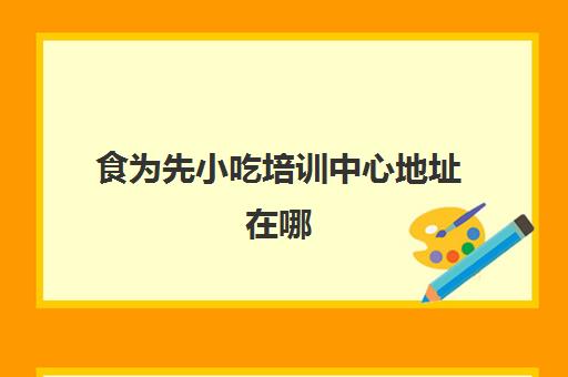 食为先小吃培训中心地址在哪(有没有人在食为先培训过)