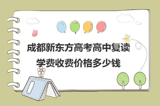 成都新东方高考高中复读学费收费价格多少钱(四川复读学校收费标准)